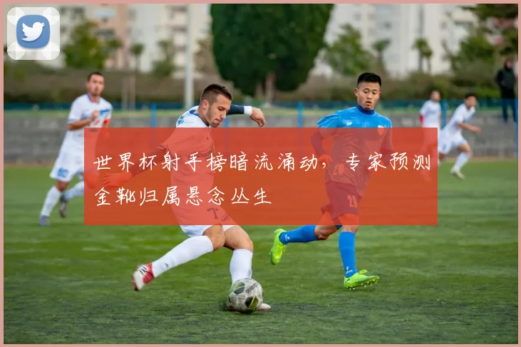 世界杯射手榜暗流涌动，专家预测金靴归属悬念丛生
