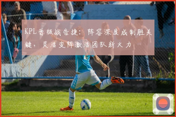 KPL晋级战告捷：阵容深度成制胜关键，灵活变阵激活团队新火力