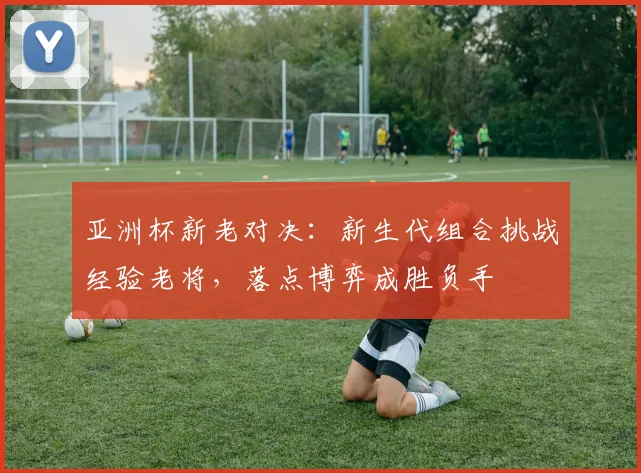 亚洲杯新老对决：新生代组合挑战经验老将，落点博弈成胜负手